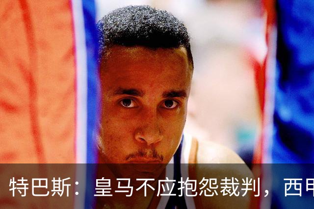 特巴斯：皇马不应抱怨裁判，西甲国际化之路的挑战与机遇