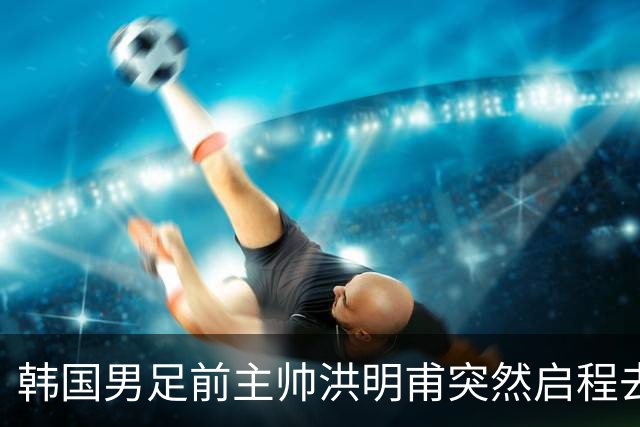 韩国男足前主帅洪明甫突然启程去美国，外媒：因在韩受到死亡威胁，他戴着帽子“逃离”